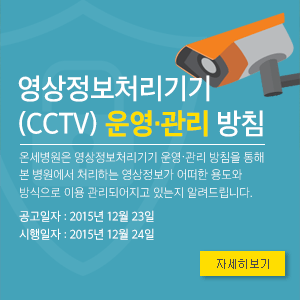 영상정보처리기기 (CCTV) 운영·관리 방침
온세병원은 영상정보처리기기 운영·관리 방침을 통해 본 병원에서 처리하는 영상정보가 어떠한 용도와 방식으로 이용 관리되어지고 있는지 알려드립니다.
공고일자 : 2015년 12월 23일 / 시행일자 : 2015년 12월 24일