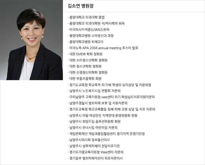 김소연 병원장 중앙대학교 의과대학 졸업 중앙대학교 의과대학원 석/박사학위 취득 미국의사자격증(USMLE)취득 중앙대학교병원 소아정신과 과장 중앙대학교병원 외래교수 미국뉴욕 APA 2004 annual meeting 포스터 발표 대한 EMDR 학회 정회원 대한 소아청소년학회 정회원 대한 청소년학회 정회원 대한 신경정신의학회 정회원 대한 우울조울학회 회원 경기도교육청 학교폭력 피∙가해 학생의 심리상담 및 자문위원 • 남양주시 노인복지시설 연합회 자문의 • 구리남양주 교육지원청 wee센터 위기 학생심리치료지원자문의 • 남양주경찰서 범죄피해 보호 및 지원자문의 경기도교육청 학교교육활동 침해 피해 교원 상담 및 치료 자문의 남양주시 아동∙여성안전 지역연대 운영위원회 위원 남양주시 희망드림 솔루션위원회 회원 남양주시 관내시립 어린이집 자문의 게임문화재단 게임과몰입힐링센터 경기지역 운영기관장 남양주시의사회 정보통신이사 남양주시 성폭력피해자 전담치료기관 경기도가평교육지원청 Wee센터 자문의 경기동부 범죄피해자센터 의료자문이사