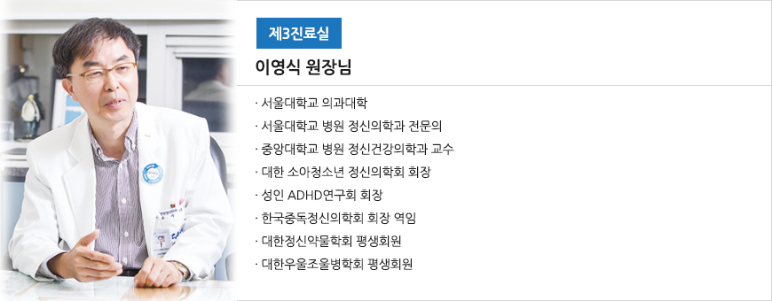제3진료실 이 영 식 원장님 - 서울대학교 의과대학 - 서울대학교 병원 정신의학과 전문의 - 중앙대학교 병원 정신건강의학과 교수 - 대한 소아청소년 정신의학회 회장 - 성인 ADHD연구회 회장 - 한국중독정신의학회 회장 역임 - 대한정신약물학회 평생회원 - 대한우울조울병학회 평생회원
